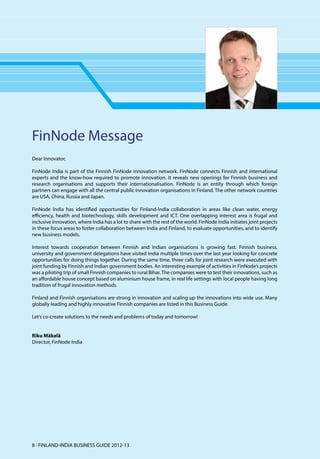FinNode Message
Dear Innovator,

FinNode India is part of the Finnish FinNode innovation network. FinNode connects Finnish and international
experts and the know-how required to promote innovation. It reveals new openings for Finnish business and
research organisations and supports their internationalisation. FinNode is an entity through which foreign
partners can engage with all the central public innovation organisations in Finland. The other network countries
are USA, China, Russia and Japan.

FinNode India has identified opportunities for Finland-India collaboration in areas like clean water, energy
efficiency, health and biotechnology, skills development and ICT. One overlapping interest area is frugal and
inclusive innovation, where India has a lot to share with the rest of the world. FinNode India initiates joint projects
in these focus areas to foster collaboration between India and Finland, to evaluate opportunities, and to identify
new business models.

Interest towards cooperation between Finnish and Indian organisations is growing fast. Finnish business,
university and government delegations have visited India multiple times over the last year looking for concrete
opportunities for doing things together. During the same time, three calls for joint research were executed with
joint funding by Finnish and Indian government bodies. An interesting example of activities in FinNode’s projects
was a piloting trip of small Finnish companies to rural Bihar. The companies were to test their innovations, such as
an affordable house concept based on aluminium house frame, in real life settings with local people having long
tradition of frugal innovation methods.

Finland and Finnish organisations are strong in innovation and scaling up the innovations into wide use. Many
globally leading and highly innovative Finnish companies are listed in this Business Guide.

Let’s co-create solutions to the needs and problems of today and tomorrow!


Riku Mäkelä
Director, FinNode India




8 l FINLAND-INDIA BUSINESS GUIDE 2012-13
 