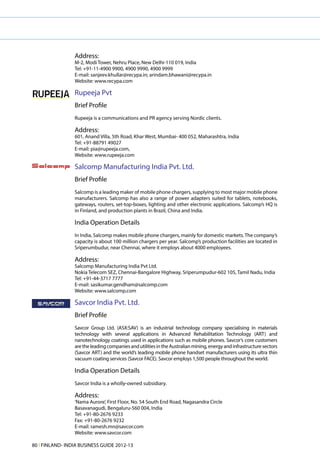 Address:
                 M-2, Modi Tower, Nehru Place, New Delhi-110 019, India
                 Tel: +91-11-4900 9900, 4900 9990, 4900 9999
                 E-mail: sanjeev.khullar@recypa.in; arindam.bhawani@recypa.in
                 Website: www.recypa.com

                 Rupeeja Pvt
                 Brief Profile
                 Rupeeja is a communications and PR agency serving Nordic clients.

                 Address:
                 601, Anand Villa, 5th Road, Khar West, Mumbai- 400 052, Maharashtra, India
                 Tel: +91-88791 49027
                 E-mail: pia@rupeeja.com,
                 Website: www.rupeeja.com

                 Salcomp Manufacturing India Pvt. Ltd.
                 Brief Profile
                 Salcomp is a leading maker of mobile phone chargers, supplying to most major mobile phone
                 manufacturers. Salcomp has also a range of power adapters suited for tablets, notebooks,
                 gateways, routers, set-top-boxes, lighting and other electronic applications. Salcomp’s HQ is
                 in Finland, and production plants in Brazil, China and India.

                 India Operation Details
                 In India, Salcomp makes mobile phone chargers, mainly for domestic markets. The company’s
                 capacity is about 100 million chargers per year. Salcomp’s production facilities are located in
                 Sriperumbudur, near Chennai, where it employs about 4000 employees.

                 Address:
                 Salcomp Manufacturing India Pvt Ltd.
                 Nokia Telecom SEZ, Chennai-Bangalore Highway, Sriperumpudur-602 105, Tamil Nadu, India
                 Tel: +91-44-3717 7777
                 E-mail: sasikumar.gendham@salcomp.com
                 Website: www.salcomp.com

                 Savcor India Pvt. Ltd.
                 Brief Profile
                 Savcor Group Ltd. (ASX:SAV) is an industrial technology company specialising in materials
                 technology with several applications in Advanced Rehabilitation Technology (ART) and
                 nanotechnology coatings used in applications such as mobile phones. Savcor’s core customers
                 are the leading companies and utilities in the Australian mining, energy and infrastructure sectors
                 (Savcor ART) and the world’s leading mobile phone handset manufacturers using its ultra thin
                 vacuum coating services (Savcor FACE). Savcor employs 1,500 people throughout the world.

                 India Operation Details
                 Savcor India is a wholly-owned subsidiary.

                 Address:
                 ‘Nama Aurore’, First Floor, No. 54 South End Road, Nagasandra Circle
                 Basavanagudi, Bengaluru-560 004, India
                 Tel: +91-80-2676 9233
                 Fax: +91-80-2676 9232
                 E-mail: ramesh.mn@savcor.com
                 Website: www.savcor.com

80 l FINLAND- INDIA BUSINESS GUIDE 2012-13
 