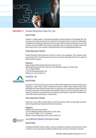 Sanako Education India Pvt. Ltd.
Brief Profile
Sanako is a global leader in developing language teaching software and language labs. The
company has worked closely with its customers for the past 45 years in order to enable better
comprehension, speaking and general communication skills. Sanako has its presence in over 100
countries across the globe. The company cooperates with its customers to better understand
their needs, which in turn enables to develop products that are pedagogically effective.

India Operation Details
Sanako Education India operations consist of a team of six employees. The company works
very closely with its channel partners and hence covers pan India operations from its regional
office based in Gurgaon.

Address:
Regus Gurgaon Metropolitan Business Centre Pvt. Ltd.
JMD Regent Square, 6th Floor, Room No. 720, MG Road, Gurgaon-122 002, India
Tel: +91-99991 69878
E-mail: Vivek.gupta@sanako.com
Website url : www.sanako.com

SINTROL OY
Brief Profile
Founded in 1975, Sintrol has grown into one of the world’s largest dust monitor manufacturers
supplying a wide range of dust measurement devices. Sintrol’s dust monitors have been
developed and enhanced with state of the art equipment and verified by Finland’s foremost
technical universities. Sintrol provides high quality solutions and dust measuring devices to
dozens of industries, including the process industry, power plants, equipment manufacturers,
universities, food manufacturers, among others.

India Operation Details
Sintrol has its own office in New Delhi as Sintrol India Liaison office serving Indian industries
with strong distributor network and technical expertise.

Address:
SINTROL OY (India Liaison Office)
A-2/78, Safdarjung Enclave, New Delhi-110 029, India
Tel: +91-98116 76061, +91-11-2616 9814
Website: www.sintrolproducts.com, www.sintrol.com

SmartBharat Mobile Solutions India
Brief Profile
SmartBharat Mobile Solutions India is a part of Smartphone Solutions Group (Finland) acting
in India as a service provider, providing mobile business services to enterprise customers.


                                                FINLAND- INDIA BUSINESS GUIDE 2012-13 l 81
 