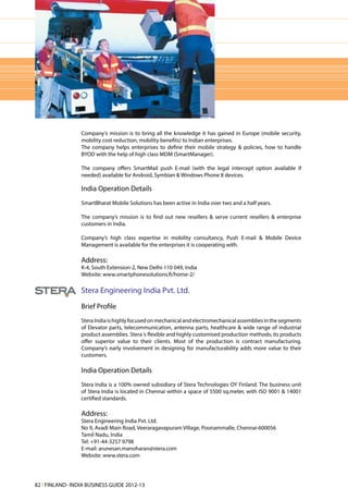 Company‘s mission is to bring all the knowledge it has gained in Europe (mobile security,
                 mobility cost reduction, mobility benefits) to Indian enterprises.
                 The company helps enterprises to define their mobile strategy & policies, how to handle
                 BYOD with the help of high class MDM (SmartManager).

                 The company offers SmartMail push E-mail (with the legal intercept option available if
                 needed) available for Android, Symbian & Windows Phone 8 devices.

                 India Operation Details
                 SmartBharat Mobile Solutions has been active in India over two and a half years.

                 The company’s mission is to find out new resellers & serve current resellers & enterprise
                 customers in India.

                 Company’s high class expertise in mobility consultancy, Push E-mail & Mobile Device
                 Management is available for the enterprises it is cooperating with.

                 Address:
                 K-4, South Extension-2, New Delhi-110 049, India
                 Website: www.smartphonesolutions.fi/home-2/

                 Stera Engineering India Pvt. Ltd.
                 Brief Profile
                 Stera India is highly focused on mechanical and electromechanical assemblies in the segments
                 of Elevator parts, telecommunication, antenna parts, healthcare & wide range of industrial
                 product assemblies. Stera ‘s flexible and highly customised production methods; its products
                 offer superior value to their clients. Most of the production is contract manufacturing.
                 Company’s early involvement in designing for manufacturability adds more value to their
                 customers.

                 India Operation Details
                 Stera India is a 100% owned subsidiary of Stera Technologies OY Finland. The business unit
                 of Stera India is located in Chennai within a space of 5500 sq.meter, with ISO 9001 & 14001
                 certified standards.

                 Address:
                 Stera Engineering India Pvt. Ltd.
                 No 9, Avadi Main Road, Veeraragavapuram Village, Poonammalle, Chennai-600056
                 Tamil Nadu, India
                 Tel: +91-44-3257 9798
                 E-mail: arunesan.manoharan@stera.com
                 Website: www.stera.com




82 l FINLAND- INDIA BUSINESS GUIDE 2012-13
 