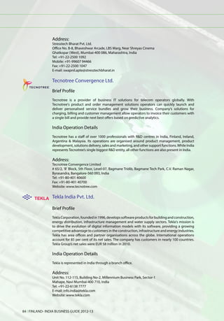 Address:
                 Stresstech Bharat Pvt. Ltd.
                 Office No. B-8, Bhaveshwar Arcade, LBS Marg, Near Shreyas Cinema
                 Ghatkopar (West), Mumbai-400 086, Maharashtra, India
                 Tel: +91-22-2500 1092
                 Mobile: +91-99607 94466
                 Fax: +91-22-2500 1047
                 E-mail: swapnil.apte@stresstechbharat.in

                 Tecnotree Convergence Ltd.
                 Brief Profile
                 Tecnotree is a provider of business IT solutions for telecom operators globally. With
                 Tecnotree's product and order management solutions operators can quickly launch and
                 deliver personalised service bundles and grow their business. Company’s solutions for
                 charging, billing and customer management allow operators to invoice their customers with
                 a single bill and provide next best offers based on predictive analytics.

                 India Operation Details
                 Tecnotree has a staff of over 1000 professionals with R&D centres in India, Finland, Ireland,
                 Argentina & Malaysia. Its operations are organised around product management, product
                 development, solutions delivery, sales and marketing, and other support functions. While India
                 represents Tecnotree’s single biggest R&D entity, all other functions are also present in India.

                 Address:
                 Tecnotree Convergence Limited
                 # 65/2, 'B' Block, 5th Floor, Level-07, Bagmane Tridib, Bagmane Tech Park, C.V. Raman Nagar,
                 Byrasandra, Bangalore-560 093, India
                 Tel: +91-80-401 40600
                 Fax: +91-80-401 40700
                 Website: www.tecnotree.com

                 Tekla India Pvt. Ltd.

                 Brief Profile
                 Tekla Corporation, founded in 1996, develops software products for building and construction,
                 energy distribution, infrastructure management and water supply sectors. Tekla's mission is
                 to drive the evolution of digital information models with its software, providing a growing
                 competitive advantage to customers in the construction, infrastructure and energy industries.
                 Tekla has area offices and partner organisations across the globe. International operations
                 account for 85 per cent of its net sales. The company has customers in nearly 100 countries.
                 Tekla Group’s net sales were EUR 58 million in 2010.

                 India Operation Details
                 Tekla is represented in India through a branch office.

                 Address:
                 Unit No. 112-115, Building No-2, Millennium Business Park, Sector-1
                 Mahape, Navi Mumbai-400 710, India
                 Tel: +91-22-6138 7777
                 E-mail: info.india@tekla.com
                 Website: www.tekla.com



84 l FINLAND- INDIA BUSINESS GUIDE 2012-13
 