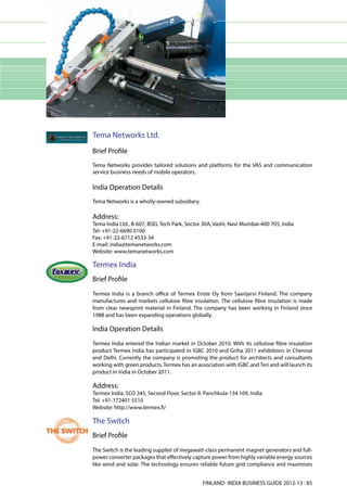 Tema Networks Ltd.
Brief Profile
Tema Networks provides tailored solutions and platforms for the VAS and communication
service business needs of mobile operators.

India Operation Details
Tema Networks is a wholly-owned subsidiary.

Address:
Tema India Ltd., B-607, BSEL Tech Park, Sector 30A, Vashi, Navi Mumbai-400 705, India
Tel: +91-22-6690 0100
Fax: +91-22-6712 4533-34
E-mail: india@temanetworks.com
Website: www.temanetworks.com

Termex India
Brief Profile
Termex India is a branch office of Termex Eriste Oy from Saarijarvi Finland. The company
manufactures and markets cellulose fibre insulation. The cellulose fibre insulation is made
from clear newsprint material in Finland. The company has been working in Finland since
1988 and has been expanding operations globally.

India Operation Details
Termex India entered the Indian market in October 2010. With its cellulose fibre insulation
product Termex India has participated in IGBC 2010 and Griha 2011 exhibitions in Chennai
and Delhi. Currently the company is promoting the product for architects and consultants
working with green products. Termex has an association with IGBC and Teri and will launch its
product in India in October 2011.

Address:
Termex India, SCO 345, Second Floor, Sector 9, Panchkula-134 109, India
Tel: +91-172401 5510
Website: http://www.termex.fi/

The Switch
Brief Profile
The Switch is the leading supplier of megawatt-class permanent magnet generators and full-
power converter packages that effectively capture power from highly variable energy sources
like wind and solar. The technology ensures reliable future grid compliance and maximises


                                              FINLAND- INDIA BUSINESS GUIDE 2012-13 l 85
 