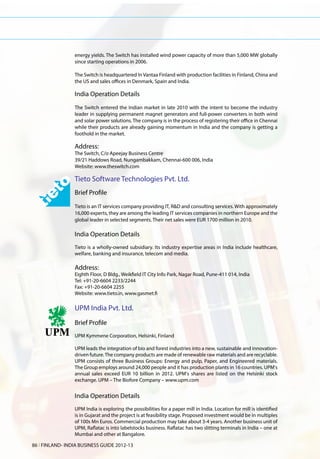 energy yields. The Switch has installed wind power capacity of more than 5,000 MW globally
                 since starting operations in 2006.

                 The Switch is headquartered In Vantaa Finland with production facilities in Finland, China and
                 the US and sales offices in Denmark, Spain and India.

                 India Operation Details
                 The Switch entered the Indian market in late 2010 with the intent to become the industry
                 leader in supplying permanent magnet generators and full-power converters in both wind
                 and solar power solutions. The company is in the process of registering their office in Chennai
                 while their products are already gaining momentum in India and the company is getting a
                 foothold in the market.

                 Address:
                 The Switch, C/o Apeejay Business Centre
                 39/21 Haddows Road, Nungambakkam, Chennai-600 006, India
                 Website: www.theswitch.com

                 Tieto Software Technologies Pvt. Ltd.
                 Brief Profile
                 Tieto is an IT services company providing IT, R&D and consulting services. With approximately
                 16,000 experts, they are among the leading IT services companies in northern Europe and the
                 global leader in selected segments. Their net sales were EUR 1700 million in 2010.

                 India Operation Details
                 Tieto is a wholly-owned subsidiary. Its industry expertise areas in India include healthcare,
                 welfare, banking and insurance, telecom and media.

                 Address:
                 Eighth Floor, D Bldg., Weikfield IT City Info Park, Nagar Road, Pune-411 014, India
                 Tel: +91-20-6604 2233/2244
                 Fax: +91-20-6604 2255
                 Website: www.tieto.in, www.gasmet.fi

                 UPM India Pvt. Ltd.
                 Brief Profile
                 UPM Kymmene Corporation, Helsinki, Finland

                 UPM leads the integration of bio and forest industries into a new, sustainable and innovation-
                 driven future. The company products are made of renewable raw materials and are recyclable.
                 UPM consists of three Business Groups: Energy and pulp, Paper, and Engineered materials.
                 The Group employs around 24,000 people and it has production plants in 16 countries. UPM's
                 annual sales exceed EUR 10 billion in 2012. UPM's shares are listed on the Helsinki stock
                 exchange. UPM – The Biofore Company – www.upm.com


                 India Operation Details
                 UPM India is exploring the possibilities for a paper mill in India. Location for mill is identified
                 is in Gujarat and the project is at feasibility stage. Proposed investment would be in multiples
                 of 100s Mn Euros. Commercial production may take about 3-4 years. Another business unit of
                 UPM, Raflatac is into labelstocks business. Raflatac has two slitting terminals in India – one at
                 Mumbai and other at Bangalore.

86 l FINLAND- INDIA BUSINESS GUIDE 2012-13
 