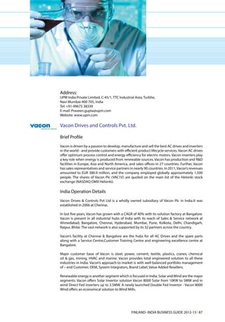 Address:
UPM India Private Limited, C-45/1, TTC Industrial Area, Turbhe,
Navi Mumbai-400 705, India
Tel: +91-99675 38339
E-mail: Praveen.gupta@upm.com
Website: www.upm.com

Vacon Drives and Controls Pvt. Ltd.

Brief Profile
Vacon is driven by a passion to develop, manufacture and sell the best AC drives and inverters
in the world - and provide customers with efficient product lifecycle services. Vacon AC drives
offer optimum process control and energy efficiency for electric motors. Vacon inverters play
a key role when energy is produced from renewable sources. Vacon has production and R&D
facilities in Europe, Asia and North America, and sales offices in 27 countries. Further, Vacon
has sales representatives and service partners in nearly 90 countries. In 2011, Vacon’s revenues
amounted to EUR 380.9 million, and the company employed globally approximately 1,500
people. The shares of Vacon Plc (VAC1V) are quoted on the main list of the Helsinki stock
exchange (NASDAQ OMX Helsinki).

India Operation Details
Vacon Drives & Controls Pvt Ltd is a wholly owned subsidiary of Vacon Plc in India.It was
established in 2006 at Chennai.

In last five years, Vacon has grown with a CAGR of 40% with its solution factory at Bangalore.
Vacon is present in all industrial hubs of India with its reach of Sales & Service network at
Ahmedabad, Bangalore, Chennai, Hyderabad, Mumbai, Pune, Kolkota, Delhi, Chandigarh,
Raipur, Bhilai. The vast network is also supported by its 32 partners across the country.

Vacon’s facility at Chennai & Bangalore are the hubs for all AC Drives and the spare parts
along with a Service Centre,Customer Training Centre and engineering excellence centre at
Bangalore.

Major customer base of Vacon is steel, power, cement, textile, plastics, cranes, chemical
oil & gas, mining, HVAC and marine. Vacon provides total engineered solution to all these
industries in India. Vacon’s approach to market is with well balanced portfolio management
of – end Customer, OEM, System Integrators, Brand Label, Value Added Resellers.

Renewable energy is another segment which is focused in India. Solar and Wind are the major
segments. Vacon offers Solar Invertor solution Vacon 8000 Solar from 10KW to 5MW and in
wind Direct Fed inverters up to 3.5MW. A newly launched Double Fed Invertor - Vacon 8000
Wind offers an economical solution to Wind Mills.




                                                FINLAND- INDIA BUSINESS GUIDE 2012-13 l 87
 
