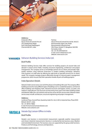 Address:
                 Corporate office:                                  Factory:
                 Vacon Drives & Controls Pvt Ltd                    Vacon Drives & Controls Pvt Ltd, No. 56 & 57,
                 352, Kapaleshwar Nagar                             Bommasandra Jigani Link -Road
                 East Coast Road, Neelangarai                       Bommasandra Industrial Area
                 Chennai-600 041, India                             VIth Phase, Anekal (T), Bangalore-560 099
                                                                    Karnataka, India
                                                                    Tel: +91-44-2449 0024/25
                                                                    E-mail: vacon.india@vacon.com
                                                                    Website: www.vacon.com

                 Vahanen Building Services India Ltd.
                 Brief Profile
                 Vahanen Building Services India offers services for building projects all around India and
                 abroad in several service fields, including structural engineering, architecture and project
                 management. The company serves as knowledge partners for its clients and provides high-
                 quality solutions using extensive know-how in modern building techniques. Vahanen’s
                 main purpose is to add value by offering the right kinds of specialist services for its clients’
                 needs. The company manages projects effectively through its internal project management
                 programme, which ensures that their specialists handle all parts of building projects.

                 India Operation Details
                 Vahanen India’s service areas cover all of the phases of a building’s life cycle. The company offers
                 building services for many different types of buildings such as: residential projects, commercial
                 office buildings and shopping malls, industrial structures and logistic centres, car parks, and
                 stadiums. Especially pre-cast structures are becoming more used in the Indian building market
                 and Vahanen offers pre-cast solutions and services across all of its service areas. Vahanen India’s
                 service areas include: architecture, structural engineering and project management.

                 Address:
                 Landmark Plaza, Second Floor, Quarkcity India Pvt. Ltd., A-40 A, Industrial Area, Phase VIII B
                 Mohali-160 071, India
                 Tel: +91-98765 78866
                 E-mail: firstname.lastname@vahanen.com
                 Website: www.vahanen.com

                 Vaisala Oyj Liaison Office in India
                 Brief Profile
                 Vaisala's core business is environmental measurement, especially weather measurement
                 and chosen industrial measurements. Business is conducted by two business areas: Weather
                 and Controlled Environment. The business areas are supported by the group wide functions:
                 Products and Technology, Services and Operations.

88 l FINLAND- INDIA BUSINESS GUIDE 2012-13
 