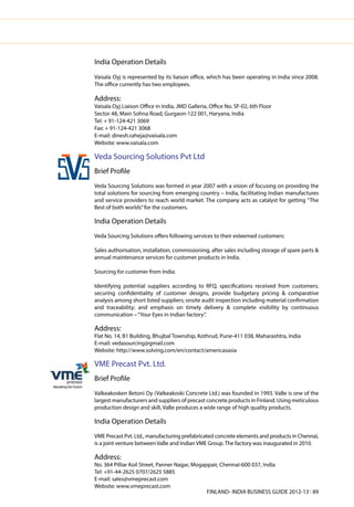 India Operation Details
    Vaisala Oyj is represented by its liaison office, which has been operating in India since 2008.
    The office currently has two employees.

    Address:
    Vaisala Oyj Liaison Office in India, JMD Galleria, Office No. SF-02, 6th Floor
    Sector 48, Main Sohna Road, Gurgaon-122 001, Haryana, India
    Tel: + 91-124-421 3069
    Fax: + 91-124-421 3068
    E-mail: dinesh.raheja@vaisala.com
    Website: www.vaisala.com




V
    Veda Sourcing Solutions Pvt Ltd
    Brief Profile
    Veda Sourcing Solutions was formed in year 2007 with a vision of focusing on providing the
    total solutions for sourcing from emerging country – India, facilitating Indian manufactures
    and service providers to reach world market. The company acts as catalyst for getting ”The
    Best of both worlds” for the customers.

    India Operation Details
    Veda Sourcing Solutions offers following services to their esteemed customers:

    Sales authorisation, installation, commissioning, after sales including storage of spare parts &
    annual maintenance services for customer products in India.

    Sourcing for customer from India:

    Identifying potential suppliers according to RFQ, specifications received from customers;
    securing confidentiality of customer designs, provide budgetary pricing & comparative
    analysis among short listed suppliers; onsite audit inspection including material confirmation
    and traceability; and emphasis on timely delivery & complete visibility by continuous
    communication – “Your Eyes in Indian factory”.

    Address:
    Flat No. 14, B1 Building, Bhujbal Township, Kothrud, Pune-411 038, Maharashtra, India
    E-mail: vedasourcing@gmail.com
    Website: http://www.solving.com/en/contact/americasasia

    VME Precast Pvt. Ltd.
    Brief Profile
    Valkeakosken Betoni Oy (Valkeakoski Concrete Ltd.) was founded in 1993. VaBe is one of the
    largest manufacturers and suppliers of precast concrete products in Finland. Using meticulous
    production design and skill, VaBe produces a wide range of high quality products.

    India Operation Details
    VME Precast Pvt. Ltd., manufacturing prefabricated concrete elements and products in Chennai,
    is a joint venture between VaBe and Indian VME Group. The factory was inaugurated in 2010.

    Address:
    No. 364 Pilliar Koil Street, Panner Nagar, Mogappair, Chennai-600 037, India
    Tel: +91-44-2625 0707/2625 5885
    E-mail: sales@vmeprecast.com
    Website: www.vmeprecast.com
                                                    FINLAND- INDIA BUSINESS GUIDE 2012-13 l 89
 