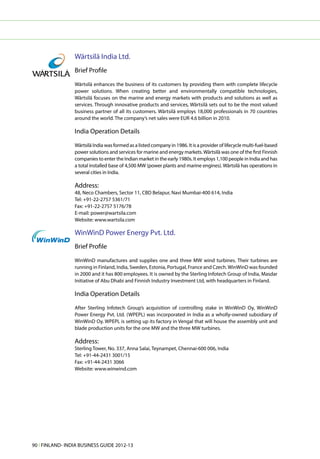 Wärtsilä India Ltd.
                 Brief Profile

                 Wärtsilä enhances the business of its customers by providing them with complete lifecycle
                 power solutions. When creating better and environmentally compatible technologies,
                 Wärtsilä focuses on the marine and energy markets with products and solutions as well as
                 services. Through innovative products and services, Wärtsilä sets out to be the most valued
                 business partner of all its customers. Wärtsilä employs 18,000 professionals in 70 countries
                 around the world. The company’s net sales were EUR 4.6 billion in 2010.

                 India Operation Details

                 Wärtsilä India was formed as a listed company in 1986. It is a provider of lifecycle multi-fuel-based
                 power solutions and services for marine and energy markets. Wärtsilä was one of the first Finnish
                 companies to enter the Indian market in the early 1980s. It employs 1,100 people in India and has
                 a total installed base of 4,500 MW (power plants and marine engines). Wärtsilä has operations in
                 several cities in India.

                 Address:
                 48, Neco Chambers, Sector 11, CBD Belapur, Navi Mumbai-400 614, India
                 Tel: +91-22-2757 5361/71
                 Fax: +91-22-2757 5176/78
                 E-mail: power@wartsila.com
                 Website: www.wartsila.com

                 WinWinD Power Energy Pvt. Ltd.
                 Brief Profile

                 WinWinD manufactures and supplies one and three MW wind turbines. Their turbines are
                 running in Finland, India, Sweden, Estonia, Portugal, France and Czech. WinWinD was founded
                 in 2000 and it has 800 employees. It is owned by the Sterling Infotech Group of India, Masdar
                 Initiative of Abu Dhabi and Finnish Industry Investment Ltd, with headquarters in Finland.

                 India Operation Details

                 After Sterling Infotech Group’s acquisition of controlling stake in WinWinD Oy, WinWinD
                 Power Energy Pvt. Ltd. (WPEPL) was incorporated in India as a wholly-owned subsidiary of
                 WinWinD Oy. WPEPL is setting up its factory in Vengal that will house the assembly unit and
                 blade production units for the one MW and the three MW turbines.

                 Address:
                 Sterling Tower, No. 337, Anna Salai, Teynampet, Chennai-600 006, India
                 Tel: +91-44-2431 3001/15
                 Fax: +91-44-2431 3066
                 Website: www.winwind.com




90 l FINLAND- INDIA BUSINESS GUIDE 2012-13
 