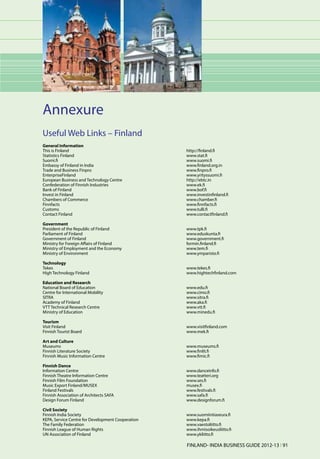 Annexure
Useful Web Links – Finland
General Information
This is Finland	                          http://finland.fi
Statistics Finland	                       www.stat.fi
Suomi.fi	www.suomi.fi
Embassy of Finland in India	              www.finland.org.in
Trade and Business Finpro 	               www.finpro.fi
EnterpriseFinland 	                       www.yrityssuomi.fi
European Business and Technology Centre 	 http://ebtc.in
Confederation of Finnish Industries 	     www.ek.fi
Bank of Finland 	                         www.bof.fi
Invest in Finland 	                       www.investinfinland.fi
Chambers of Commerce 	                    www.chamber.fi
Finnfacts 	                               www.finnfacts.fi
Customs 	                                 www.tulli.fi
Contact Finland 	                         www.contactfinland.fi

Government
President of the Republic of Finland 	               www.tpk.fi
Parliament of Finland 	                              www.eduskunta.fi
Government of Finland 	                              www.government.fi
Ministry for Foreign Affairs of Finland 	            formin.finland.fi
Ministry of Employment and the Economy	              www.tem.fi
Ministry of Environment 	                            www.ymparisto.fi

Technology
Tekes 	                                              www.tekes.fi
High Technology Finland 	                            www.hightechfinland.com

Education and Research
National Board of Education 	                        www.edu.fi
Centre for International Mobility 	                  www.cimo.fi
SITRA 	                                              www.sitra.fi
Academy of Finland 	                                 www.aka.fi
VTT Technical Research Centre 	                      www.vtt.fi
Ministry of Education 	                              www.minedu.fi

Tourism
Visit Finland 	                                      www.visitfinland.com
Finnish Tourist Board 	                              www.mek.fi

Art and Culture
Museums 	                                            www.museums.fi
Finnish Literature Society 	                         www.finlit.fi
Finnish Music Information Centre 	                   www.fimic.fi

Finnish Dance
Information Centre 	                                 www.danceinfo.fi
Finnish Theatre Information Centre 	                 www.teatteri.org
Finnish Film Foundation 	                            www.ses.fi
Music Export Finland/MUSEX 	                         musex.fi
Finland Festivals 	                                  www.festivals.fi
Finnish Association of Architects SAFA 	             www.safa.fi
Design Forum Finland 	                               www.designforum.fi

Civil Society
Finnish India Society 	                              www.suomiintiaseura.fi
KEPA, Service Centre for Development Cooperation 	   www.kepa.fi
The Family Federation 	                              www.vaestoliitto.fi
Finnish League of Human Rights 	                     www.ihmisoikeusliitto.fi
UN Association of Finland 	                          www.ykliitto.fi

                                                     FINLAND- INDIA BUSINESS GUIDE 2012-13 l 91
 