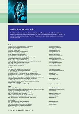 Media Information – India
     India has an estimated 52 million homes with televisions. This works out to 270 million television
     viewers in homes. The total number of viewers, including non-television home viewers, is around 415
     million. The country is estimated to have anywhere between 30,000-60,000 cable operators. (www.
     indiancabletv.net)




The Press
The Times of India (India’s largest selling English daily) 	                     www.timesofindia.com
The Hindustan Times (New Delhi-based daily) 	                                    www.hindustantimes.com
The Hindu (English daily)	                                                       www.thehindu.com
The Pioneer (English daily)	                                                     www.dailypioneer.com
The Indian Express (New Delhi-based daily)	                                      www.indianexpress.com
The Statesman (Kolkata-based daily) 	                                            www.thestatesman.net
Deccan Herald (Bengaluru-based daily) 	                                          www.deccanherald.com
Business Standard (English business daily) 	                                     www.business-standard.com
The Economic Times (Largest selling English business daily) 	                    www.economictimes.com
The Financial Express (English business daily) 	                                 www.financialexpress.com
The Hindu Business Line (English business daily) 	                               www.thehindubusinessline.com
Mint (English business daily in partnership with The Wall Street Journal) 	      www.livemint.com
India Today (New Delhi-based news magazine) 	                                    http://indiatoday.intoday.in
Outlook (New Delhi-based news magazine) 	                                        www.outlookindia.com
Frontline (English news magazine)	                                               www.frontlineonnet.com

Television
India Today Group (operates two news channels – 	                                http://aajtak.intoday.in/
Aaj Tak in Hindi, and Headlines Today in English) 	                              http://headlinestoday.intoday.in/
New Delhi TV/NDTV (Operates three news channels, NDTV-lndia
in Hindi, NDTV 24x7 in English and NDTV Profit business channel) 	               www.ndtv.com
Doordarshan (Public TV; operates 21 national, regional or local services) 	      www.ddindia.com
TV 18 (Operates four news channels, CNN-IBN in English, IBN7 in Hindi,
CNBC TV18 business news in English and CNBC-Awaaz business news in Hindi)
Times Now (English news channel in partnership with Reuters) 	                   www.timesnow.tv
Zee TV (Satellite, cable TV services operated by Zee Group) 	                    www.zeetelevision.com
STAR TV (Operates satellite, cable TV services including STAR News,
owned by News Corporation) 	
Sony Entertainment TV (Commercial channel) 	                                     http://www.setindia.com

Radio
All India Radio (Public radio)	                                                  www.allindiaradio.org
Radio Mirchi (Commercial network, stations in Mumbai, Delhi and other cities,	   www.radiomirchi.indiatimes.com
mainly music, operated by The Times Group) 	                                     www.enil.co.in
Radio City (Commercial, FM stations in Mumbai and
other cities, owned by News Corporation) 	                                       www.planetradiocity.com
Red FM (Commercial, operated by India Today Group) 	                             www.india-today.com
Big FM (Commercial, FM stations in several cities) 	                             www.big927fm.com
Fever FM (Commercial, operated by Hindustan Times Group) 	                       www.fever.fm

News Agencies
Press Trust of India (Print media news agency) 	                                 www.ptinews.com
United News of India (Print media news agency) 	                                 www.uniindia.com
Asian News International (Multimedia news agency) 	                              www.aniin.com
Indo Asian News Service (Print media news agency,
USP: coverage of the Indian diaspora) 	                                          www.ians.in


94 l FINLAND- INDIA BUSINESS GUIDE 2012-13
 