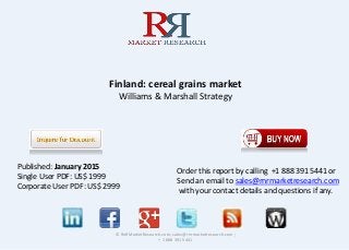Finland: cereal grains market
Williams & Marshall Strategy
© RnRMarketResearch.com; sales@rnrmarketresearch.com ;
+ 1 888 391 5441
Published: January 2015
Single User PDF: US$ 1999
Corporate User PDF: US$ 2999
Order this report by calling +1 888 391 5441 or
Send an email to sales@rnrmarketresearch.com
with your contact details and questions if any.
 
