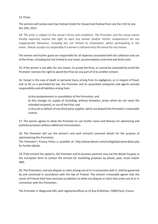 13.	
  Prizes.	
  	
  
The	
  winners	
  will	
  receive	
  each	
  two	
  festival	
  tickets	
  for	
  Ilosaarirock	
  Festival	
  from	
  July	
  the	
  11th	
  to	
  July	
  
the	
  13th,	
  2014.	
  	
  
14.	
  The	
  prize	
  is	
  subject	
  to	
  the	
  venue’s	
  terms	
  and	
  conditions.	
  The	
  Promoter	
  and	
  the	
  venue	
  owner	
  
hereby	
   expressly	
   reserve	
   the	
   right	
   to	
   eject	
   any	
   winner	
   (and/or	
   his/her	
   companion/s)	
   for	
   any	
  
inappropriate	
   behaviour,	
   including	
   but	
   not	
   limited	
   to	
   intoxication,	
   whilst	
   participating	
   in	
   the	
  
event.	
  	
  Deezer	
  accepts	
  no	
  responsibly	
  if	
  a	
  winner	
  is	
  refused	
  entry	
  the	
  venue	
  for	
  any	
  reason.	
  
	
  
The	
  winner	
  and	
  his/her	
  guest	
  are	
  responsible	
  for	
  all	
  expenses	
  associated	
  with	
  the	
  collection	
  and	
  use	
  
of	
  the	
  Prizes,	
  including	
  but	
  not	
  limited	
  to	
  any	
  travel,	
  accommodation	
  and	
  meal	
  and	
  drink	
  costs.	
  
	
  
15.	
  If	
  the	
  winner	
  is	
  not	
  able,	
  for	
  any	
  reason,	
  to	
  accept	
  the	
  Prize,	
  or	
  cannot	
  be	
  contacted	
  by	
  email	
  the	
  
Promoter	
  reserves	
  the	
  right	
  to	
  award	
  the	
  Prize	
  (or	
  any	
  part	
  of	
  it)	
  to	
  another	
  entrant.	
  
	
  
16.	
  Except	
  in	
  the	
  case	
  of	
  death	
  or	
  personal	
  injury	
  arising	
  from	
  its	
  negligence,	
  or	
  in	
  respect	
  of	
  fraud,	
  
and	
  so	
  far	
  as	
  is	
  permitted	
  by	
  law,	
  the	
  Promoter	
  and	
  its	
  associated	
  companies	
  and	
  agents	
  exclude	
  
responsibility	
  and	
  all	
  liabilities	
  arising	
  from:	
  	
  
	
  
a)	
  Any	
  postponement	
  or	
  cancellation	
  of	
  the	
  Promotion,	
  and	
  	
  
b)	
   Any	
   changes	
   to,	
   supply	
   of	
   (including,	
   without	
   limitation,	
   prizes	
   which	
   do	
   not	
   reach	
   the	
  
intended	
  recipient),	
  or	
  use	
  of	
  the	
  Prize,	
  and	
  	
  
c)	
  Any	
  act	
  or	
  default	
  of	
  any	
  third	
  party	
  supplier,	
  which	
  are	
  beyond	
  the	
  Promoter’s	
  reasonable	
  
control.	
  	
  
	
  
17.	
  The	
  winner	
  agrees	
  to	
  allow	
  the	
  Promoter	
  to	
  use	
  his/her	
  name	
  and	
  likeness	
  for	
  advertising	
  and	
  
publicity	
  purposes	
  without	
  additional	
  remuneration.	
  	
  
	
  
18.	
   The	
   Promoter	
   will	
   use	
   the	
   winner’s	
   and	
   each	
   entrant’s	
   personal	
   details	
   for	
   the	
   purpose	
   of	
  
administering	
  this	
  Promotion.	
  	
  
The	
   Promoter’s	
   Privacy	
   Policy	
   is	
   available	
   at:	
   http://www.deezer.com/en/legal/personal-­‐datas.php	
  
for	
  further	
  details.	
  	
  
	
  
19.	
  If	
  the	
  entrant	
  has	
  opted	
  in,	
  the	
  Promoter	
  and	
  its	
  business	
  partners	
  may	
  use	
  the	
  details	
  he	
  gives	
  in	
  
the	
   inscription	
   form	
   to	
   contact	
   the	
   entrant	
   for	
   marketing	
   purposes	
   by	
   phone,	
   post,	
   email	
   and/or	
  
SMS.	
  	
  
	
  
20.	
  This	
  Promotion,	
  and	
  any	
  dispute	
  or	
  claim	
  arising	
  out	
  of	
  or	
  in	
  connection	
  with	
  it,	
  shall	
  be	
  governed	
  
by	
   and	
   construed	
   in	
   accordance	
   with	
   the	
   law	
   of	
   Finland.	
   The	
   entrant	
   irrevocably	
   agrees	
   that	
   the	
  
courts	
  of	
  Finland	
  shall	
  have	
  exclusive	
  jurisdiction	
  to	
  settle	
  any	
  dispute	
  or	
  claim	
  that	
  arises	
  out	
  of	
  or	
  in	
  
connection	
  with	
  this	
  Promotion.	
  	
  
	
  
The	
  Promoter	
  is:	
  Blogmusik	
  SAS,	
  with	
  registered	
  offices	
  at	
  12	
  Rue	
  d’Athènes,	
  75009	
  Paris,	
  France.	
  	
  
 