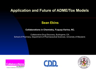 Application and Future of ADME/Tox Models   Sean Ekins Collaborations in Chemistry, Fuquay-Varina, NC. Collaborative Drug Discovery, Burlingame, CA. School of Pharmacy, Department of Pharmaceutical Sciences, University of Maryland.  