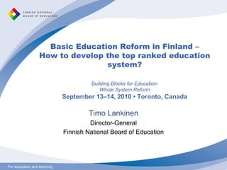 For education and learningFor education and learning
Basic Education Reform in Finland –
How to develop the top ranked education
system?
Building Blocks for Education:
Whole System Reform
September 13–14, 2010 • Toronto, Canada
Timo Lankinen
Director-General
Finnish National Board of Education
 