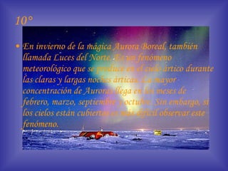 10° En invierno de la mágica Aurora Boreal, también llamada Luces del Norte. Es un fenómeno meteorológico que se produce en el cielo ártico durante las claras y largas noches árticas. La mayor concentración de Auroras llega en los meses de febrero, marzo, septiembre y octubre. Sin embargo, si los cielos están cubiertos es más difícil observar este fenómeno.   