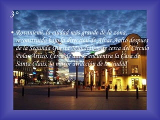 3° Rovaniemi, la ciudad más grande de la zona, reconstruida bajo la dirección de Alvar Aalto despues de la Segunda Guerra Mundial, muy cerca del Círculo Polar Ártico. Cerca de allí se encuentra la Casa de Santa Claus, la mayor atracción de la ciudad 