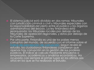 El sistema judicial está dividido en dos ramas: tribunales con jurisdicción criminal o civil y tribunales especiales con la responsabilidad del pleito entre el público y los órganos administrativos del estado. La ley finlandesa está jerarquizada: los tribunales locales por debajo de los tribunales de apelación regionales, y éstos por debajo de la Corte Suprema.Por otra parte, Finlandia es uno de los países menos corruptos del mundo, de acuerdo con el informe sobre el Índice de percepción de corrupción. Según revela el estudio, los ciudadanos finlandeses consideran que apenas hay corrupción en la gestión de sus poderes públicos. El índice se calcula mediante encuestas a empresarios, académicos y analistas económicos. Ha ocupado casi siempre el primer lugar en los últimos seis años en los que se ha realizado el estudio.