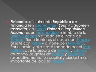 Finlandia, oficialmente República de Finlandia (en idioma finés, Suomi o Suomentasavalta; en suecoFinland o RepublikenFinland) es un país nórdico miembro de la Unión Europea y situado en el norte de Europa. Tiene fronteras al oeste con Suecia, al este con Rusia y al norte con Noruega. Por el oeste y el sur está rodeada por el Mar Báltico, que la separa de Suecia y Estonia, cruzando los golfos de Botnia y Finlandia respectivamente. La capital y ciudad más importante del país es Helsinki.