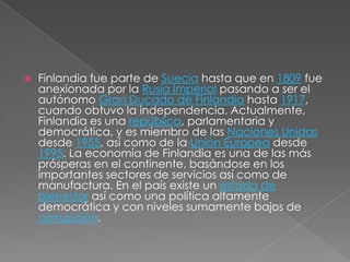 Finlandia fue parte de Suecia hasta que en 1809 fue anexionada por la Rusia Imperial pasando a ser el autónomo Gran Ducado de Finlandia hasta 1917, cuando obtuvo la independencia. Actualmente, Finlandia es una república, parlamentaria y democrática, y es miembro de las Naciones Unidas desde 1955, así como de la Unión Europea desde 1995. La economía de Finlandia es una de las más prósperas en el continente, basándose en los importantes sectores de servicios así como de manufactura. En el país existe un estado de bienestar así como una política altamente democrática y con niveles sumamente bajos de corrupción.
