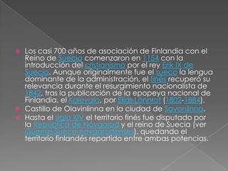 Los casi 700 años de asociación de Finlandia con el Reino de Suecia comenzaron en 1154 con la introducción del cristianismo por el rey Erik IX de Suecia. Aunque originalmente fue el sueco la lengua dominante de la administración, el finés recuperó su relevancia durante el resurgimiento nacionalista de 1842, tras la publicación de la epopeya nacional de Finlandia, el Kalevala, por EliasLönnrot (1802-1884).Castillo de Olavinlinna en la ciudad de Savonlinna.Hasta el siglo XIV el territorio finés fue disputado por la República de Nóvgorod y el reino de Suecia (ver Guerras Sueco-novgorodenses), quedando el territorio finlandés repartido entre ambas potencias.