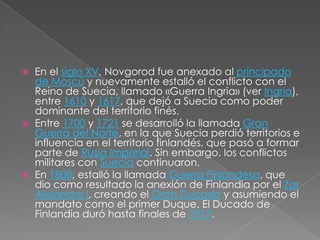 En el siglo XV, Novgorod fue anexado al principado de Moscú y nuevamente estalló el conflicto con el Reino de Suecia, llamado «Guerra Ingria» (ver Ingria), entre 1610 y 1617, que dejó a Suecia como poder dominante del territorio finés.Entre 1700 y 1721 se desarrolló la llamada Gran Guerra del Norte, en la que Suecia perdió territorios e influencia en el territorio finlandés, que pasó a formar parte de Rusia Imperial. Sin embargo, los conflictos militares con Suecia continuaron.En 1808, estalló la llamada Guerra Finlandesa, que dio como resultado la anexión de Finlandia por el ZarAlejandro I, creando el Gran Ducado y asumiendo el mandato como el primer Duque. El Ducado de Finlandia duró hasta finales de 1917.