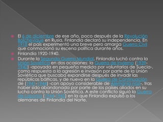 El 6 de diciembre de ese año, poco después de la Revolución Bolchevique en Rusia, Finlandia declaró su independencia. En 1918 el país experimentó una breve pero amarga Guerra Civil que conmocionó su escena política durante años.Finlandia 1920-1940.Durante la Segunda Guerra Mundial, Finlandia luchó contra la Unión Soviética en dos ocasiones: la Guerra de Invierno (1939-1940) -apoyada en pequeña medida por voluntarios de Suecia-, como respuesta a la agresión e invasión por parte de la Unión Soviética que buscaba expandirse después de invadir las repúblicas bálticas, y de nuevo en la Guerra de Continuación de (1941-1944) -con apoyo considerable de Alemania nazi-, tras haber sido abandonada por parte de los países aliados en su lucha contra la Unión Soviética. A este conflicto siguió la Guerra de Laponia (1944-1945) en la que Finlandia expulsó a los alemanes de Finlandia del Norte.