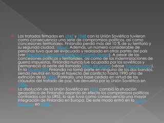 Los tratados firmados en 1947 y 1948 con la Unión Soviética tuvieron como consecuencia una serie de compromisos políticos, así como concesiones territoriales. Finlandia perdió más del 10 % de su territorio y su segunda ciudad, Viipuri. Además, un número considerable de personas tuvo que ser evacuado y realojado en otras partes del país (ver República Socialista Soviética Carelo-Finesa). A pesar de las concesiones políticas y territoriales, así como de las indemnizaciones de guerra impuestas, Finlandia nunca fue ocupada por los soviéticos y permaneció al oeste del llamado Telón de acero (véase finlandización). En la Guerra fría Finlandia no tomó parte en ninguno de los dos bandos, siendo neutral en todo el trayecto del conflicto hasta 1990 año de extinción de la URSS. Porkkala, una base cedida en virtud de las cláusulas del tratado de paz, fue devuelta por la Unión Soviética en 1956.La disolución de la Unión Soviética en 1991 cambió la situación geopolítica de Finlandia dejando sin efecto los compromisos políticos contraídos con la URSS, lo que tuvo como consecuencia una mayor integración de Finlandia en Europa. De este modo entró en la Unión Europea en 1995.
