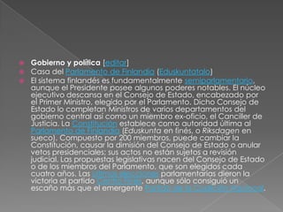 Gobierno y política [editar]Casa del Parlamento de Finlandia (Eduskuntatalo)El sistema finlandés es fundamentalmente semiparlamentario, aunque el Presidente posee algunos poderes notables. El núcleo ejecutivo descansa en el Consejo de Estado, encabezado por el Primer Ministro, elegido por el Parlamento. Dicho Consejo de Estado lo completan Ministros de varios departamentos del gobierno central así como un miembro ex-oficio, el Canciller de Justicia. La Constitución establece como autoridad última al Parlamento de Finlandia (Eduskunta en finés, o Riksdagen en sueco). Compuesto por 200 miembros, puede cambiar la Constitución, causar la dimisión del Consejo de Estado o anular vetos presidenciales; sus actos no están sujetos a revisión judicial. Las propuestas legislativas nacen del Consejo de Estado o de los miembros del Parlamento, que son elegidos cada cuatro años. Las últimas elecciones parlamentarias dieron la victoria al partido Centro Finés, aunque sólo consiguió un escaño más que el emergente Partido de la Coalición Nacional.