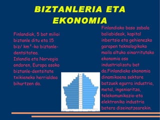 BIZTANLERIA ETA EKONOMIA Finlandiak, 5 bat milioi biztanle ditu eta 15 biz/ km²-ko biztanle-dentsitatea. Islandia eta Norvegia ondoren, Europa osoko biztanle-dentsitate txikieneko herrialdea bihurtzen da. Finlandiako baso zabala baliabideak, kapital inbertsio eta gehienezko garapen teknologikoko maila altuko oinarritutako ekonomia oso industrializatu bat da.Finlandiako ekonomia dinamikoena sektore batzuek egurra industria, metal, ingeniaritza, telekomunikazio-eta elektronika industria batera diseinatzearekin. 