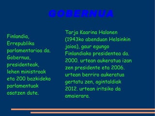 GOBERNUA Finlandia, Errepublika parlamentarioa da. Gobernua, presidenteak, lehen ministroak eta 200 bazkideko parlamentuak osatzen dute.  Tarja Kaarina Halonen (1943ko abenduan Helsinkin jaioa), gaur egungo Finlandiako presidentea da. 2000. urtean aukeratua izan zen presidente eta 2006. urtean berriro aukeratua gertatu zen, agintaldiak 2012. urtean iritsiko da amaierara. 
