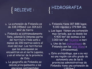 HIDROGRAFIA
     { RELIEVE :                     {   :

   La extensión de Finlandia es       Finlandia tiene 187.888 lagos,
   de 338.145km2 con 304.623             5.100 rápidos y 179.584 isla
           km2 de tierra              Los lagos tienen una extensión

 Finlandia es extremadamente           muy variada, que va desde los
  llana, además la inmensa parte          4.400 km2 del saimaa a los
     del territorio finés está a        1.000 km2 del Päijänne e inari
  menos de 200 metros sobre el          Uno de los archipiélagos de
   nivel del mar. Los territorios       Finlandia son las islas Aland o
       que los sobrepasan se                    (Ahvenanmaa).
 encuentran en el norte Laponia,      Este archipiélago, que a su vez
  y en el interior de la provincia     es una región con alto grado de
               de Oulu                      autonomía una de las 6
  La geografía de Finlandia es         provincias administrativas de
    debida principalmente a los       Finlandia tiene una extensión de
      glaciares continentales
 