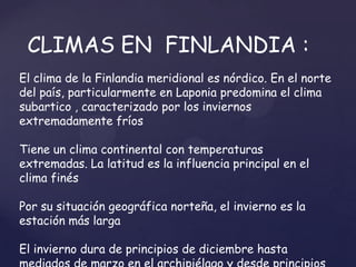CLIMAS EN FINLANDIA :
El clima de la Finlandia meridional es nórdico. En el norte
del país, particularmente en Laponia predomina el clima
subartico , caracterizado por los inviernos
extremadamente fríos

Tiene un clima continental con temperaturas
extremadas. La latitud es la influencia principal en el
clima finés

Por su situación geográfica norteña, el invierno es la
estación más larga

El invierno dura de principios de diciembre hasta
 