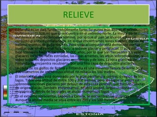 RELIEVE
o Finlandia es un país fundamentalmente llano. Su punto más alto es el monte
  Haltitunturi (1.328 m) que se encuentra en el extremo norte. La mayor parte
  pertenece al escudo fenoescandinavo, por lo que el país se levanta sobre un
  conjunto granítico peniallanado, en el que encontramos valles tajados, dorsos de
  ballena, mantos de guijarros, etc. Pero todo el conjunto está dominado por las
  huellas que en el relieve ha dejado la erosión glaciar y periglaciar. El país estuvo
  bajo los hielos hasta hace unos 10.000 años, por lo que son frecuentes los valle
  glaciares en U, las rocas estriadas, las rocas errantes, las áreas sobreexcavadas, y,
  sobre todo, los depósitos glaciares morrénicos y de loes. La roca granítica de
  Finlandia se encuentra recubierta, por una fina capa de depósitos glaciares.
o La costa de los golfos de Botnia y Finlandia es una inmensa llanura de entre 50 y
  100 kilómetros de ancho cuya altitud no rebasa los 100 metros.
o El interior del país está dominado por la gran penillanura central, o región de los
  lagos. Tiene una altitud de entre 100 y 200 metros, pero los lagos se alojan en
  sobreexcavaciones glaciares por debajo de esta cota general, que forman cubetas
  de origen glaciar. También encontramos, en esta unidad, largos cordones
  morrénicos, detrás de los cuales se alojan numerosos lagos.
o En el extremo nororiental, Laponia y Carelia, se encuentran las mayores altitudes,
  aunque la altitud media se sitúa entre los 200 y los 500 metros.
 