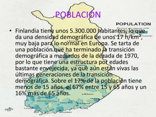 POBLACIÓN
• Finlandia tiene unos 5.300.000 habitantes, lo que
  da una densidad demográfica de unos 17 h/km²,
  muy baja para lo normal en Europa. Se tarta de
  una población que ha terminado la transición
  demográfica a mediados de la década de 1970,
  por lo que tiene una estructura por edades
  bastante envejecida, ya que aún están vivas las
  últimas generaciones de la transición
  demográfica. Sobre el 17% de la población tiene
  menos de 15 años, el 67% entre 15 y 65 años y un
  16% más de 65 años.
 