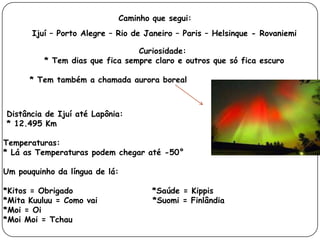 Caminho que segui:
       Ijuí – Porto Alegre – Rio de Janeiro – Paris – Helsinque - Rovaniemi

                                 Curiosidade:
          * Tem dias que fica sempre claro e outros que só fica escuro

      * Tem também a chamada aurora boreal



Distância de Ijuí até Lapônia:
* 12.495 Km

Temperaturas:
* Lá as Temperaturas podem chegar até -50°

Um pouquinho da língua de lá:

*Kitos = Obrigado                    *Saúde = Kippis
*Mita Kuuluu = Como vai              *Suomi = Finlândia
*Moi = Oi
*Moi Moi = Tchau
 