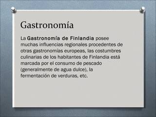Gastronomía
La Gastronomía de Finlandia posee
muchas influencias regionales procedentes de
otras gastronomías europeas, las costumbres
culinarias de los habitantes de Finlandia está
marcada por el consumo de pescado
(generalmente de agua dulce), la
fermentación de verduras, etc.
 