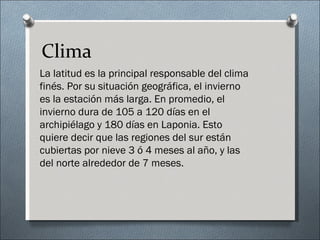 Clima
La latitud es la principal responsable del clima
finés. Por su situación geográfica, el invierno
es la estación más larga. En promedio, el
invierno dura de 105 a 120 días en el
archipiélago y 180 días en Laponia. Esto
quiere decir que las regiones del sur están
cubiertas por nieve 3 ó 4 meses al año, y las
del norte alrededor de 7 meses.
 