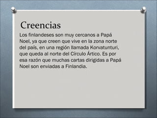 Creencias
Los finlandeses son muy cercanos a Papá
Noel, ya que creen que vive en la zona norte
del país, en una región llamada Korvatunturi,
que queda al norte del Círculo Ártico. Es por
esa razón que muchas cartas dirigidas a Papá
Noel son enviadas a Finlandia.
 
