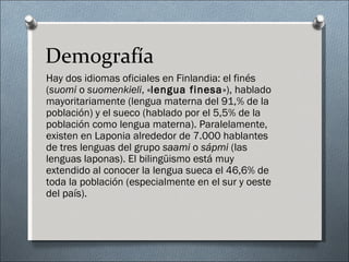 Demografía
Hay dos idiomas oficiales en Finlandia: el finés
(suomi o suomenkieli, «lengua finesa»), hablado
mayoritariamente (lengua materna del 91,% de la
población) y el sueco (hablado por el 5,5% de la
población como lengua materna). Paralelamente,
existen en Laponia alrededor de 7.000 hablantes
de tres lenguas del grupo saami o sápmi (las
lenguas laponas). El bilingüismo está muy
extendido al conocer la lengua sueca el 46,6% de
toda la población (especialmente en el sur y oeste
del país).
 