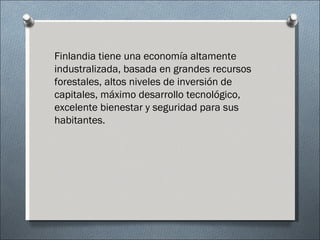 Finlandia tiene una economía altamente
industralizada, basada en grandes recursos
forestales, altos niveles de inversión de
capitales, máximo desarrollo tecnológico,
excelente bienestar y seguridad para sus
habitantes.
 