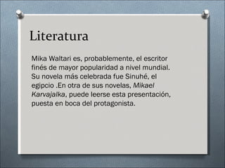 Literatura
Mika Waltari es, probablemente, el escritor
finés de mayor popularidad a nivel mundial.
Su novela más celebrada fue Sinuhé, el
egipcio .En otra de sus novelas, Mikael
Karvajalka, puede leerse esta presentación,
puesta en boca del protagonista.
 