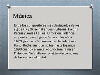 Música
Entre los compositores más destacados de los
siglos XIX y XX se hallan Jean Sibelius, Fredrik
Pacius y Armas Launis. El rock en Finlandia
empezó a tener algo de fama en los años
1970, gracias a la famosa banda finlandesa
Hanoi Rocks, aunque no fue hasta los años
1990 cuando el metal obtuvo gran fama en
Finlandia. Finlandia es considerada como una
de las cunas del metal.
 