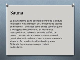 Sauna
La Sauna forma parte esencial dentro de la cultura
finlandesa. Hay alrededor de 3 millones de saunas
en Finlandia , ubicadas tanto en las cabañas junto
a los lagos y bosques como en los centros
metropolitanos, habiendo en cada edificio de
nueva construcción al menos una sauna común
para todos los inquilinos o bien una sauna en cada
vivienda. Se da además el hecho de que en
Finlandia hay más saunas que coches
particulares.
 