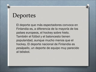 Deportes
 El deporte que más espectadores convoca en
 Finlandia es, a diferencia de la mayoría de los
 países europeos, el hockey sobre hielo.
 También el fútbol y el baloncesto tienen
 popularidad, aunque mucho menos que el
 hockey. El deporte nacional de Finlandia es
 pesäpallo, un deporte de equipo muy parecido
 al béisbol.
 