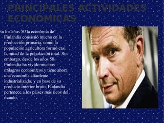PRINCIPALES ACTIVIDADES
    ECONÓMICAS
En los años 50 la economía de 
  Finlandia consistió mucho en la 
  producción primaria, como la 
  populación agricultora formó casi 
  la mitad de la populación total. Sin 
  embargo, desde los años 50 
  Finlandia ha vivido muchos 
  milagros económicos y tiene ahora 
  una economía altamente 
  industrializado, y en base de su 
  producto interior bruto, Finlandia 
  pertenece a los páises más ricos del 
  mundo.



                                           
 