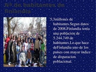 Nª de habitantes de
finlandia
                 5,3millones de 
                   habitantes.Segun datos 
                   de 2008,Finlandia tenia 
                   una poblacion de 
                   5.244.749 de 
                   habitantes.Lo que hace 
                   deFinlandia uno de los 
                   países con mayor índice 
                   de disparacion 
                   poblacional.
              
 