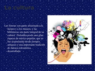 La cultura


Los fineses son gente aficionada a la 
  lectura y a los museos, y las 
  bibliotecas son parte integral de su 
  cultura . Finlandia posee una gran 
  riqueza de música popular, que se 
  fue acumulando desde tiempos 
  antiguos y una importante tradición 
  de música eclesiástica, 
  desarrollada. 




                                           
 