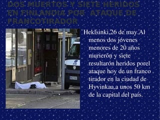 DOS MUERTOS Y SIETE HERIDOS
EN FINLANDIA POR ATAQUE DE
FRANCOTIRADOR
                  Heklsinki,26 de may.Al  
                   menos dos jóvenes 
                   menores de 20 años 
                   murierón y siete  
                   resultarón heridos porel 
                   ataque hoy de un franco 
                   tirador en la ciudad de 
                   Hyvinkaa,a unos 50 km 
                   de la capital del país.


               
 