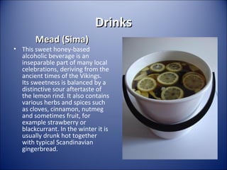 Drinks
Mead (Sima)

• This sweet honey-based
alcoholic beverage is an
inseparable part of many local
celebrations, deriving from the
ancient times of the Vikings.
Its sweetness is balanced by a
distinctive sour aftertaste of
the lemon rind. It also contains
various herbs and spices such
as cloves, cinnamon, nutmeg
and sometimes fruit, for
example strawberry or
blackcurrant. In the winter it is
usually drunk hot together
with typical Scandinavian
gingerbread.

 