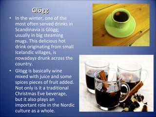Glögg
• In the winter, one of the
most often served drinks in
Scandinavia is Glögg;
usually in big steaming
mugs. This delicious hot
drink originating from small
Icelandic villages, is
nowadays drunk across the
country.
• Glögg is basically wine
mixed with juice and some
spices pieces of fruit added.
Not only is it a traditional
Christmas Eve beverage,
but it also plays an
important role in the Nordic
culture as a whole.

 