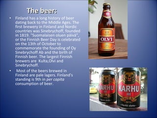 The beer:

•

•

Finland has a long history of beer
dating back to the Middle Ages. The
first brewery in Finland and Nordic
countries was Sinebrychoff, founded
in 1819. "Suomalaisen oluen päivä",
or the Finnish Beer Day is celebrated
on the 13th of October to
commemorate the founding of Oy
Sinebrychoff Ab and the birth of
Finnish beer. The largest Finnish
brewers are Kulta,Olvi and
Sinebrychoff.
Most of the beers brewed in
Finland are pale lagers. Finland's
standing is 9th in per capita
consumption of beer.

 